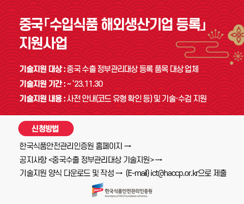 중국 수입식품 해외생산기업 등록 지원사업 중국 수입식품 해외생산기업 등록 지원사업. 기술지원 대상은 중국 수출 정부관리대상 등록 품목 대상 업체 지원기간은 23년11월30일까지 지원내용은 사전안내 및 기술 수검지원 신청방법으로는 한국식품안전관리인증원 홈페이지-공지사항<중국수출 정부관리대상 기술지원>-기술지원 양식 다운로드 및 작성 후 ict@haccp.or.kr으로 제출